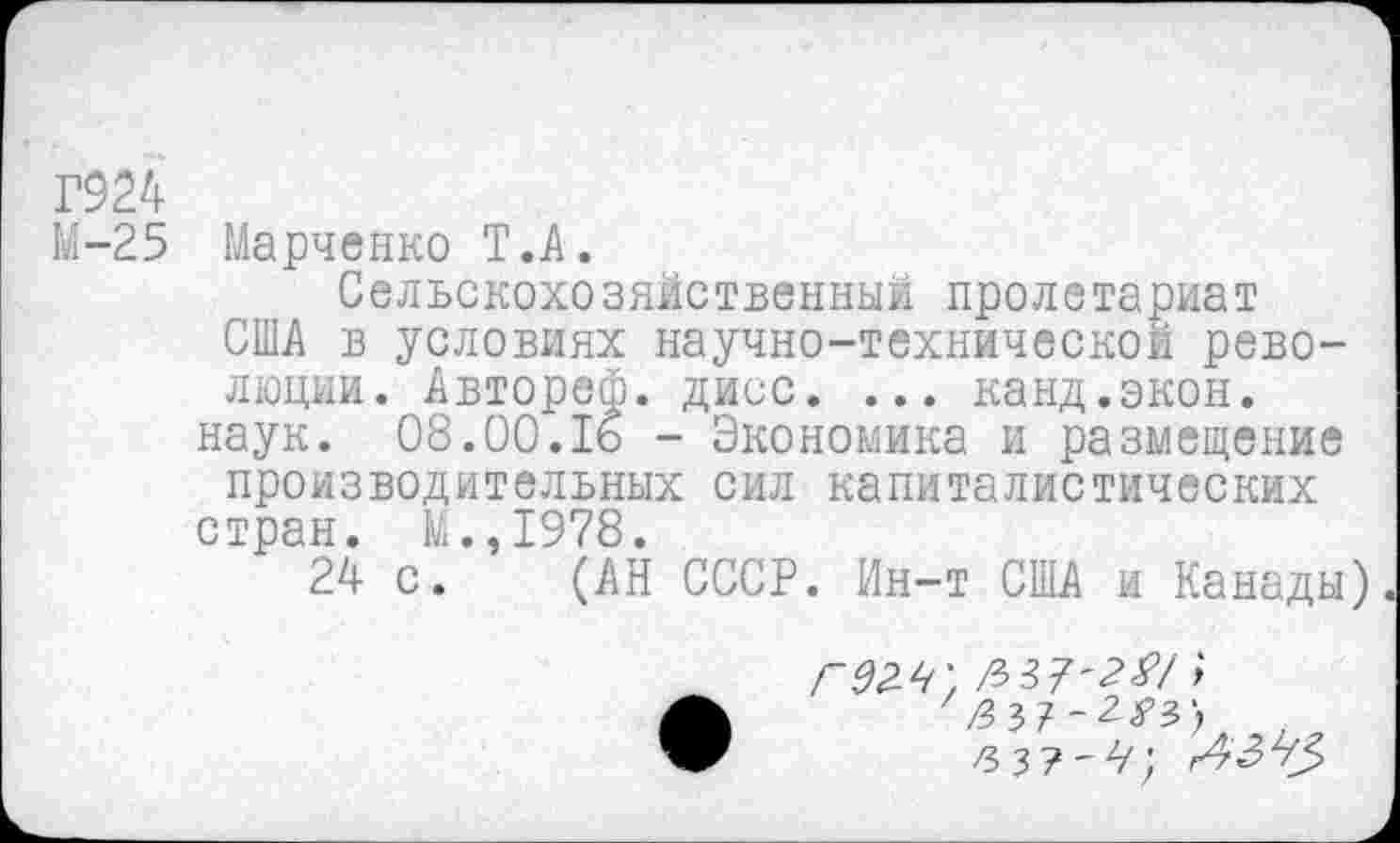 ﻿Г924
М-25 Марченко Т.А.
Сельскохозяйственный пролетариат
США в условиях научно-технической революции. Авторе®, дисс. ... канд.экон.
наук. 08.00.16 - Экономика и размещение производительных сил капиталистических
стран. М.,1978.
24 с. (АН СССР. Ин-т США и Канады)
гдг.4',	>